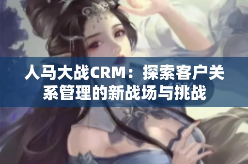 人馬大戰(zhàn)CRM：探索客戶關(guān)系管理的新戰(zhàn)場與挑戰(zhàn)