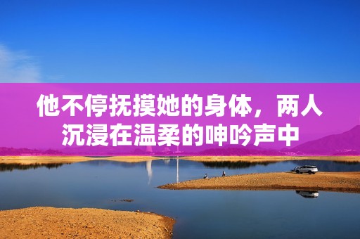 他不停撫摸她的身體，兩人沉浸在溫柔的呻吟聲中