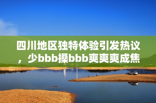 四川地區(qū)獨特體驗引發(fā)熱議，少bbb搡bbb爽爽爽成焦點