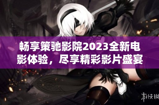 暢享策馳影院2023全新電影體驗，盡享精彩影片盛宴