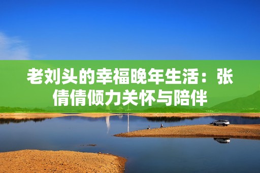 老劉頭的幸福晚年生活：張倩倩傾力關(guān)懷與陪伴