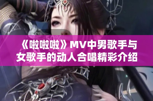 《啦啦啦》MV中男歌手與女歌手的動(dòng)人合唱精彩介紹