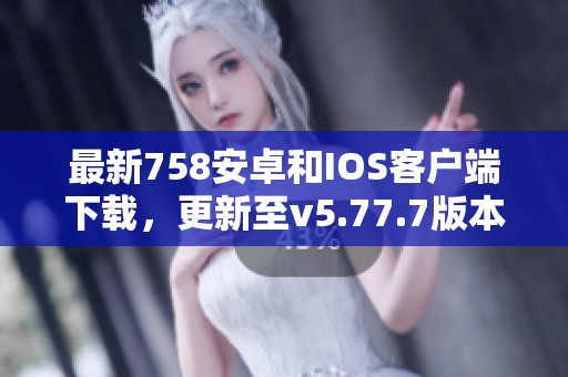 最新758安卓和IOS客戶端下載，更新至v5.77.7版本！