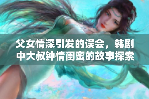 父女情深引發(fā)的誤會，韓劇中大叔鐘情閨蜜的故事探索