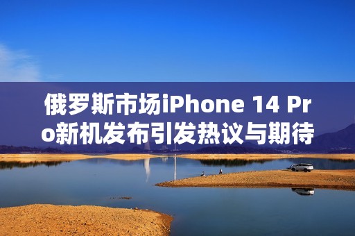 俄羅斯市場iPhone 14 Pro新機發(fā)布引發(fā)熱議與期待