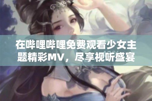 在嗶哩嗶哩免費觀看少女主題精彩MV，盡享視聽盛宴