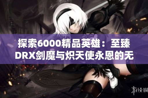 探索6000精品英雄：至臻DRX劍魔與熾天使永恩的無盡魅力