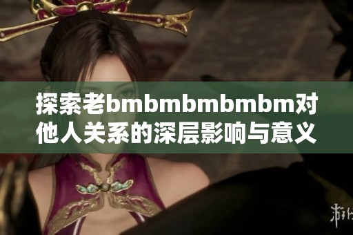 探索老bmbmbmbmbm對他人關(guān)系的深層影響與意義