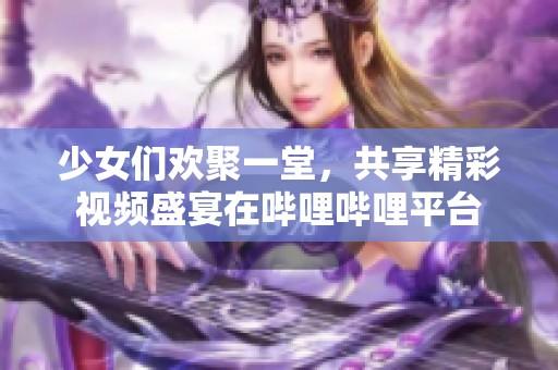 少女們歡聚一堂，共享精彩視頻盛宴在嗶哩嗶哩平臺