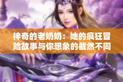 神奇的老奶奶：她的瘋狂冒險(xiǎn)故事與你想象的截然不同