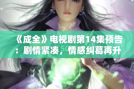 《成全》電視劇第14集預告：劇情緊湊，情感糾葛再升級！