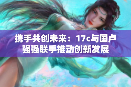 攜手共創(chuàng)未來：17c與國盧強強聯(lián)手推動創(chuàng)新發(fā)展