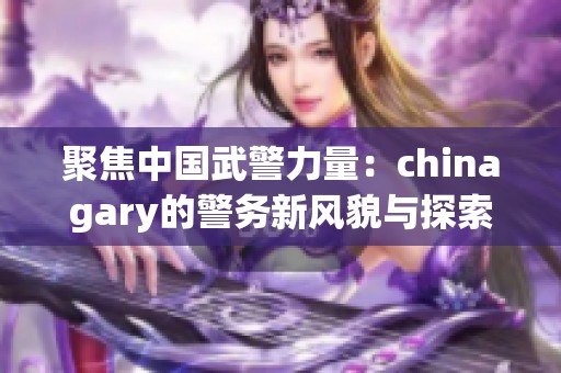 聚焦中國武警力量：chinagary的警務新風貌與探索