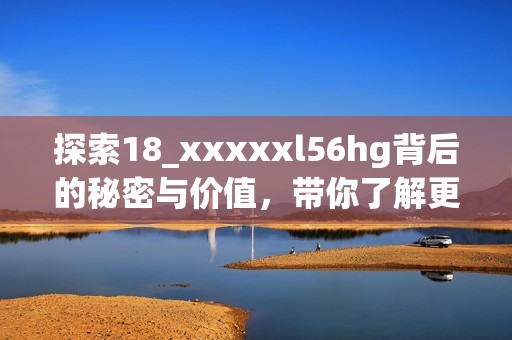 探索18_xxxxxl56hg背后的秘密與價值，帶你了解更多知識