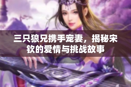 三只狼兄?jǐn)y手寵妻，揭秘宋欽的愛(ài)情與挑戰(zhàn)故事