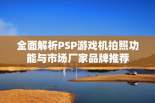 全面解析PSP游戲機拍照功能與市場廠家品牌推薦