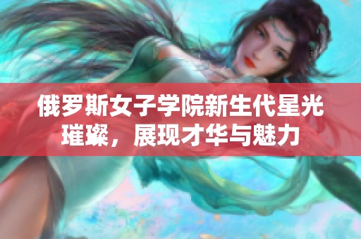 俄羅斯女子學(xué)院新生代星光璀璨，展現(xiàn)才華與魅力