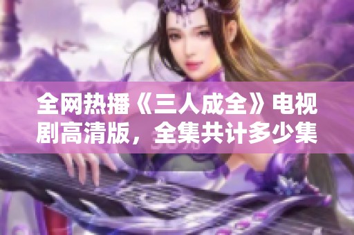 全網(wǎng)熱播《三人成全》電視劇高清版，全集共計多少集揭秘