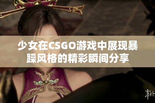 少女在CSGO游戲中展現(xiàn)暴躁風(fēng)格的精彩瞬間分享