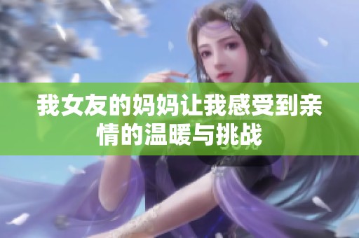 我女友的媽媽讓我感受到親情的溫暖與挑戰(zhàn)