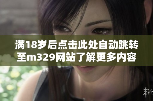 滿18歲后點擊此處自動跳轉(zhuǎn)至m329網(wǎng)站了解更多內(nèi)容