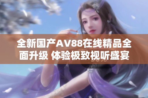 全新國產AV88在線精品全面升級 體驗極致視聽盛宴