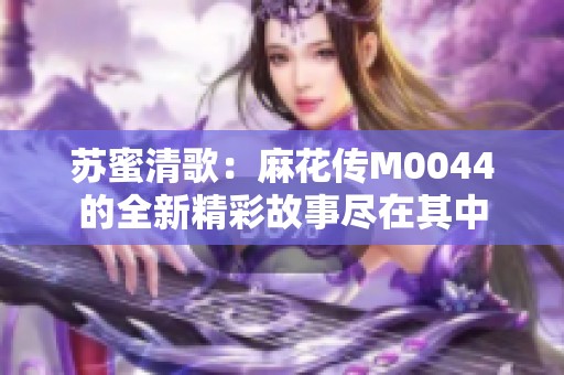 蘇蜜清歌：麻花傳M0044的全新精彩故事盡在其中