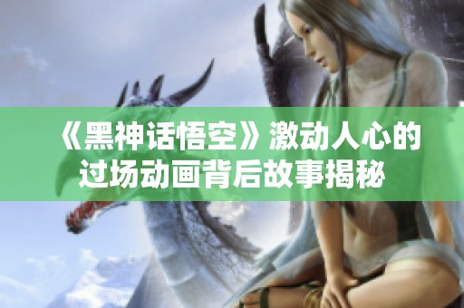 《黑神話悟空》激動人心的過場動畫背后故事揭秘