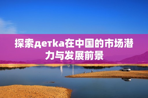 探索детka在中國的市場潛力與發(fā)展前景