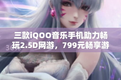 三款iQOO音樂手機助力暢玩2.5D網(wǎng)游，799元暢享游戲新時代