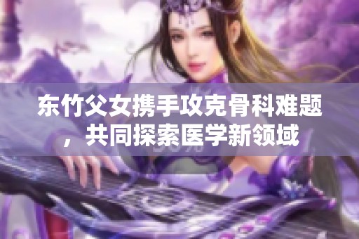 東竹父女攜手攻克骨科難題，共同探索醫(yī)學新領(lǐng)域