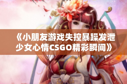 《小朋友游戲失控暴躁發(fā)泄少女心情CSGO精彩瞬間》