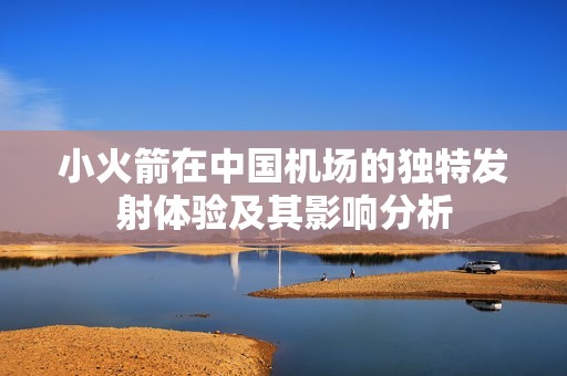 小火箭在中國機(jī)場的獨(dú)特發(fā)射體驗(yàn)及其影響分析