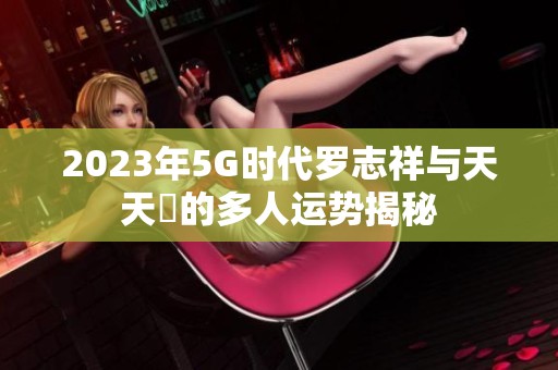 2023年5G時代羅志祥與天天奭的多人運勢揭秘