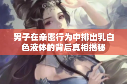 男子在親密行為中排出乳白色液體的背后真相揭秘