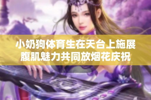 小奶狗體育生在天臺(tái)上施展腹肌魅力共同放煙花慶祝