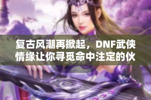 復(fù)古風(fēng)潮再掀起，DNF武俠情緣讓你尋覓命中注定的伙伴