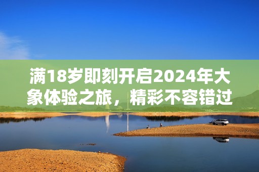 滿18歲即刻開(kāi)啟2024年大象體驗(yàn)之旅，精彩不容錯(cuò)過(guò)