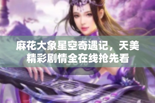 麻花大象星空奇遇記，天美精彩劇情全在線搶先看