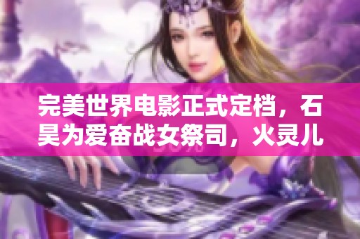 完美世界電影正式定檔，石昊為愛奮戰(zhàn)女祭司，火靈兒驚艷亮相