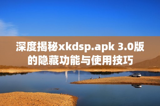 深度揭秘xkdsp.apk 3.0版的隱藏功能與使用技巧