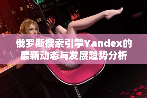 俄羅斯搜索引擎Yandex的最新動態(tài)與發(fā)展趨勢分析