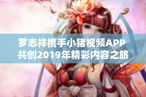 羅志祥攜手小豬視頻APP 共創(chuàng)2019年精彩內(nèi)容之旅