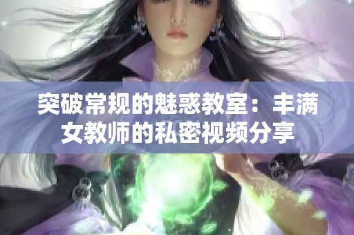 突破常規(guī)的魅惑教室：豐滿女教師的私密視頻分享