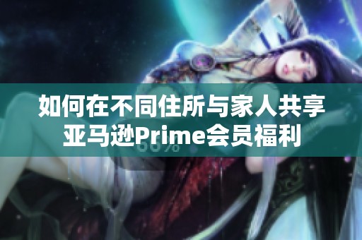 如何在不同住所與家人共享亞馬遜Prime會(huì)員福利