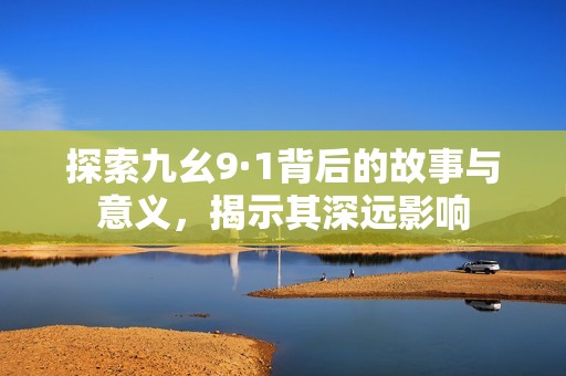 探索九幺9·1背后的故事與意義，揭示其深遠(yuǎn)影響