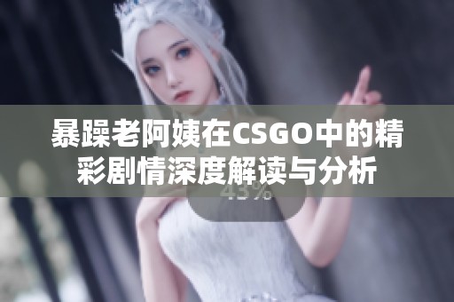 暴躁老阿姨在CSGO中的精彩劇情深度解讀與分析