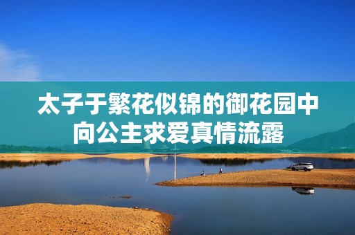 太子于繁花似錦的御花園中向公主求愛真情流露