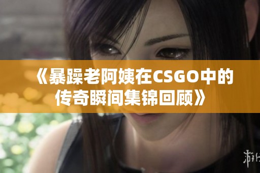 《暴躁老阿姨在CSGO中的傳奇瞬間集錦回顧》